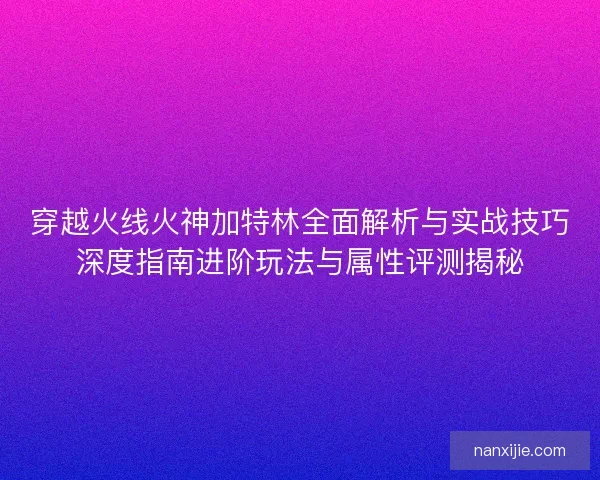 穿越火线火神加特林全面解析与实战技巧深度指南进阶玩法与属性评测揭秘