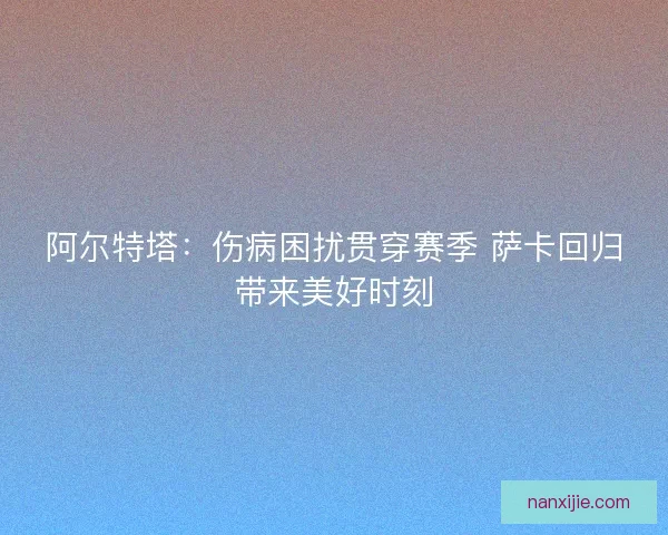 阿尔特塔：伤病困扰贯穿赛季 萨卡回归带来美好时刻