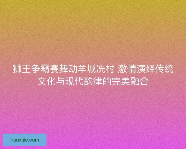 狮王争霸赛舞动羊城冼村 激情演绎传统文化与现代韵律的完美融合