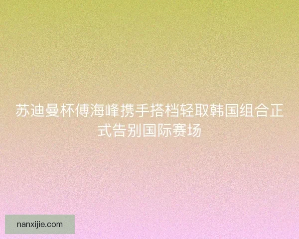 苏迪曼杯傅海峰携手搭档轻取韩国组合正式告别国际赛场