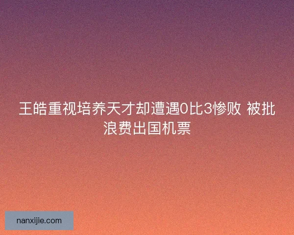 王皓重视培养天才却遭遇0比3惨败 被批浪费出国机票