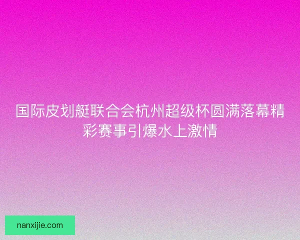 国际皮划艇联合会杭州超级杯圆满落幕精彩赛事引爆水上激情