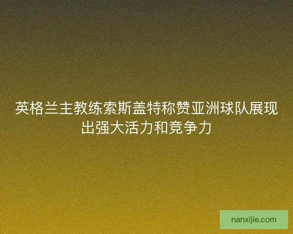 英格兰主教练索斯盖特称赞亚洲球队展现出强大活力和竞争力