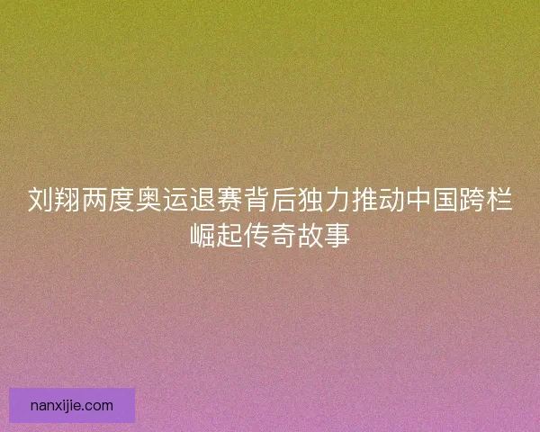 刘翔两度奥运退赛背后独力推动中国跨栏崛起传奇故事