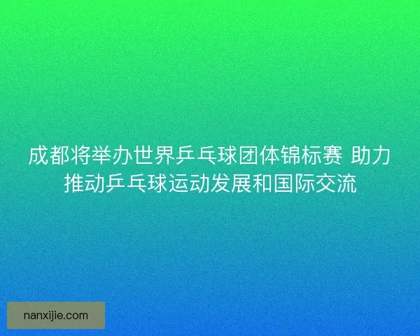 成都将举办世界乒乓球团体锦标赛 助力推动乒乓球运动发展和国际交流