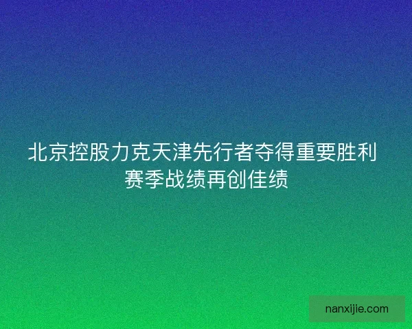 北京控股力克天津先行者夺得重要胜利 赛季战绩再创佳绩