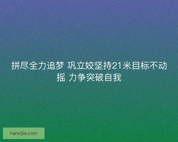 拼尽全力追梦 巩立姣坚持21米目标不动摇 力争突破自我