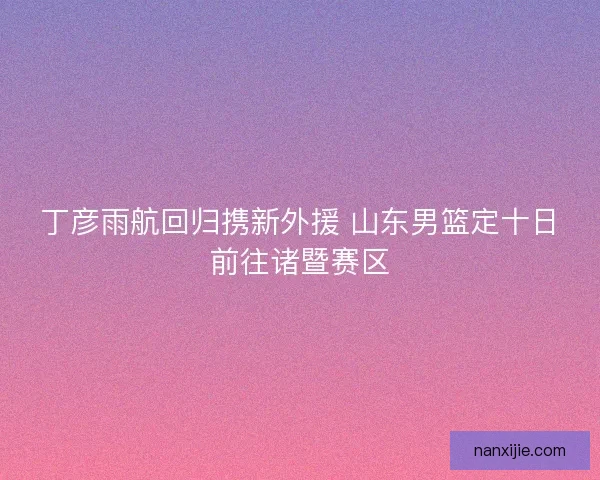 丁彦雨航回归携新外援 山东男篮定十日前往诸暨赛区