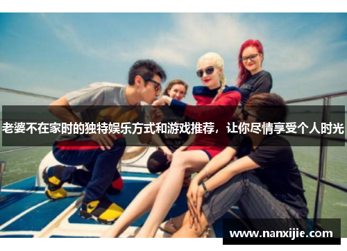 老婆不在家时的独特娱乐方式和游戏推荐，让你尽情享受个人时光